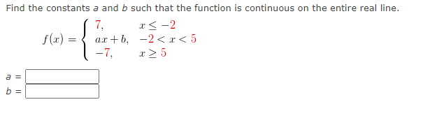 Find the constants a and b such that the function is continuous on the entire real line.
7,
ax + b, -2 <r< 5
-7,
x<-2
f (x) =
x > 5
a =
b =
