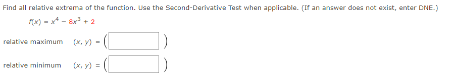 Find all relative extrema of the function. Use the Second-Derivative Test when applicable. (If an answer does not exist, enter DNE.)
f(x) = x4 - 8x3 + 2
relative maximum
(х, у) %3D
relative minimum
(х, у) %3D
