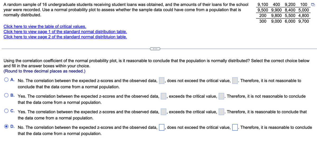 A random sample of 16 undergraduate students receiving student loans was obtained, and the amounts of their loans for the school
year were recorded. Use a normal probability plot to assess whether the sample data could have come from a population that is
normally distributed.
9,100 400
9,200
100
9,500 9,900 8,400 5,000
200
9,800 5,500 4,800
300
9,000 6,000 9,700
Click here to view the table of critical values.
Click here to view page 1 of the standard normal distribution table.
Click here to view page 2 of the standard normal distribtuion table.
Using the correlation coefficient of the normal probability plot, is it reasonable to conclude that the population is normally distributed? Select the correct choice below
and fill in the answer boxes within your choice.
(Round to three decimal places as needed.)
O A. No. The correlation between the expected z-scores and the observed data,
does not exceed the critical value,
Therefore, it is not reasonable to
conclude that the data come from a normal population.
B. Yes. The correlation between the expected z-scores and the observed data,
exceeds the critical value,
Therefore, it is not reasonable to conclude
that the data come from a normal population.
O C. Yes. The correlation between the expected z-scores and the observed data,
exceeds the critical value,
Therefore, it is reasonable to conclude that
the data come from a normal population.
D. No. The correlation between the expected z-scores and the observed data,
does not exceed the critical value,
Therefore, it is reasonable to conclude
that the data come from a normal population.
