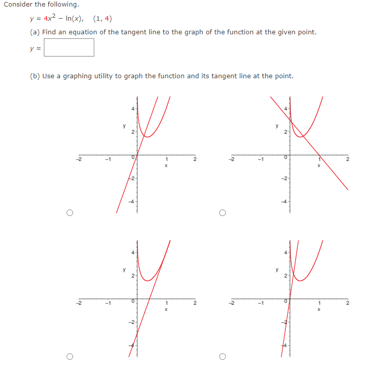 Consider the following.
y = 4x2 – In(x), (1, 4)
(a) Find an equation of the tangent line to the graph of the function at the given point.
y =
(b) Use a graphing utility to graph the function and its tangent line at the point.
y
2
2-
-1
-2-
y
2
y
2-
-2
