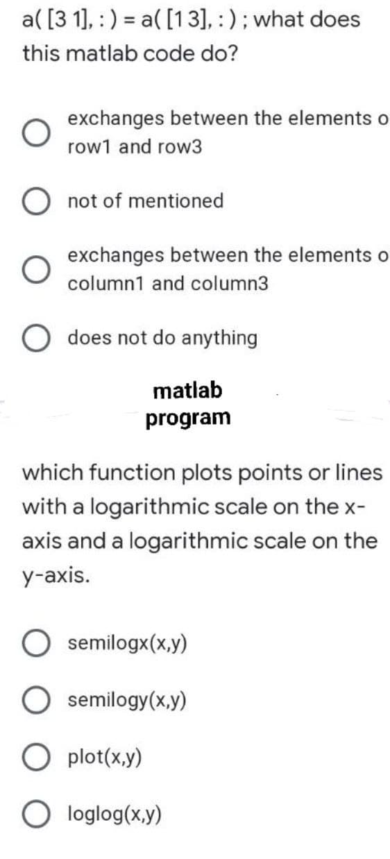 a( [3 1], :) = a( [13], :) ; what does
this matlab code do?
exchanges between the elements o
row1 and row3
not of mentioned
exchanges between the elements o
column1 and column3
does not do anything
matlab
program
which function plots points or lines
with a logarithmic scale on the x-
axis and a logarithmic scale on the
y-axis.
semilogx(x,y)
semilogy(x,y)
plot(x,y)
O loglog(x,y)
