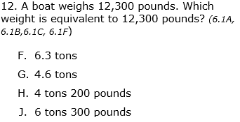 12. A boat weighs 12,300 pounds. Which
weight is equivalent to 12,300 pounds? (6.1A,
6.1B,6.1C, 6.1F)
F. 6.3 tons
G. 4.6 tons
H. 4 tons 200 pounds
J. 6 tons 300 pounds
