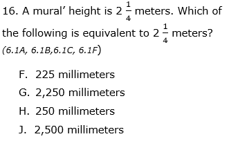 16. A mural' height is 2- meters. Which of
4
the following is equivalent to 2- meters?
4
(6.1A, 6.1B,6.1C, 6.1F)
F. 225 millimeters
G. 2,250 millimeters
H. 250 millimeters
J. 2,500 millimeters
