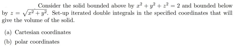 Consider the solid bounded above by x2 + y? + z2 = 2 and bounded below
Va2 + y?. Set-up iterated double integrals in the specified coordinates that will
%3|
by z
give the volume of the solid.
(a) Cartesian coordinates
(b) polar coordinates
