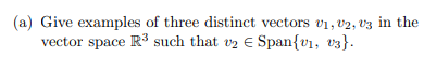 (a) Give examples of three distinct vectors v1, v2, v3 in the
vector space R3 such that v2 E Span{v1, v3}.
