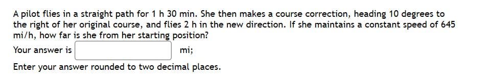 A pilot flies in a straight path for 1 h 30 min. She then makes a course correction, heading 10 degrees to
the right of her original course, and flies 2 h in the new direction. If she maintains a constant speed of 645
mi/h, how far is she from her starting position?
