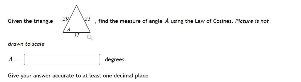 Given the triangle
29
21
find the measure of angle A using the Law of Cosines. Picture is not
A
11
drawn to scale
A
degrees
Give your answer accurate to at least one decimal place
