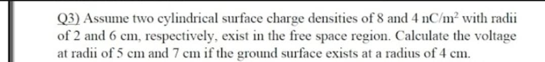 Q3) Assume two cylindrical surface charge densities of 8 and 4 nC/m² with radii
of 2 and 6 cm, respectively, exist in the free space region. Calculate the voltage
at radii of 5 cm and 7 cm if the ground surface exists at a radius of 4 cm.
