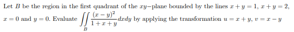 Let B be the region in the first quadrant of the ry-plane bounded by the lines r+y = 1, r + y = 2,
(x – y)?
I = 0 and y = 0. Evaluate
-drdy by applying the transformation u = r+ y, v = x – y
1+x + y
B
