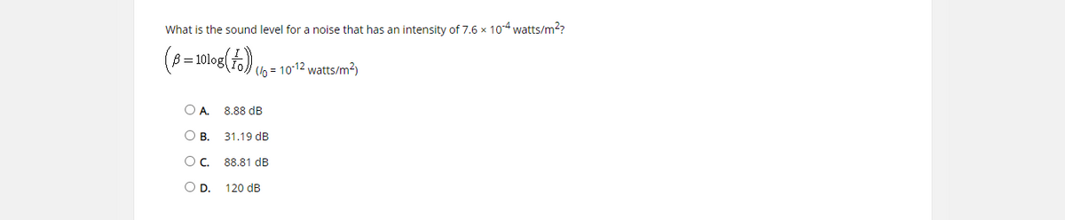 What is the sound level for a noise that has an intensity of 7.6 x 104 watts/m2?
ß = 10log(f).
(lo = 10-12 watts/m²)
O A.
8.88 dB
О в.
31.19 dB
Oc.
88.81 dB
OD.
120 dB
