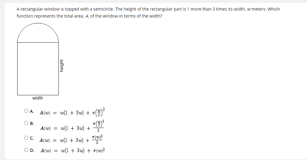 A rectangular window is topped with a semicircle. The height of the rectangular part is 1 more than 3 times its width, w meters. Which
function represents the total area, A, of the window in terms of the width?
width
OA.
A(w) =
w(1 + 3w) + 1()
O B.
A(w) = w(1 + 3w) +
2
OC.
A(w) = w(1 + 3w) + "
OD.
A(w) = w(1 + 3w) + T(w)2
height
