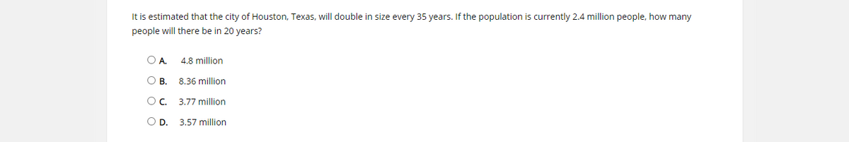 It is estimated that the city of Houston, Texas, will double in size every 35 years. If the population is currently 2.4 million people, how many
people will there be in 20 years?
OA.
4.8 million
OB.
8.36 million
Oc.
3.77 million
OD.
3.57 million
