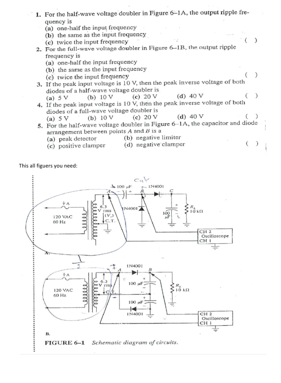 1. For the half-wave voltage doubler in Figure 6–1A, the output ripple fre-
quency is
(a) one-half the input frequency
(b) the same as the input frequency
(c) twice the input frequency
2. For the full-wave voltage doubler in Figure 6–1B, the output ripple
frequency is
(a) one-half the input frequency
(b) the same as the input frequency
(c) twice the input frequency
3. If the peak input voltage is 10 V, then the peak inverse voltage of both
diodes of a half-wave voltage doubler is
(а) 5 V
4. If the peak input voltage is 10 V, then the peak inverse voltage of both
diodes of a full-wave voltage doubler is
(a) 5 V
5. For the half-wave voltage doubler in Figure 6–1A, the capacitor and diode
arrangement between points A and B is a
(a) peak detector
(c) positive clamper
(b) 10 V
(c) 20 V
(d) 40 V
(b) 10 V
(c) 20 V
(d) 40 V
(b) negative limiter
(d) negative clamper
This all figuers you need:
cut
- IN4001
100 µF
+A
6.3
N4001
rms
10 k?
100
120 VAC
60 Hz
С.Т.
CH 2
Oscilloscope
CH 1
IN4001
6.3
V rms
100 uF
10 k2
120 VAC
60 Hz
100 uF
CH 2
Oscilioscope
CH 1
IN4001
B.
FIGURE 6-1
Schematic diagram of circuits.
reilletee
ع منيفق
ellle
