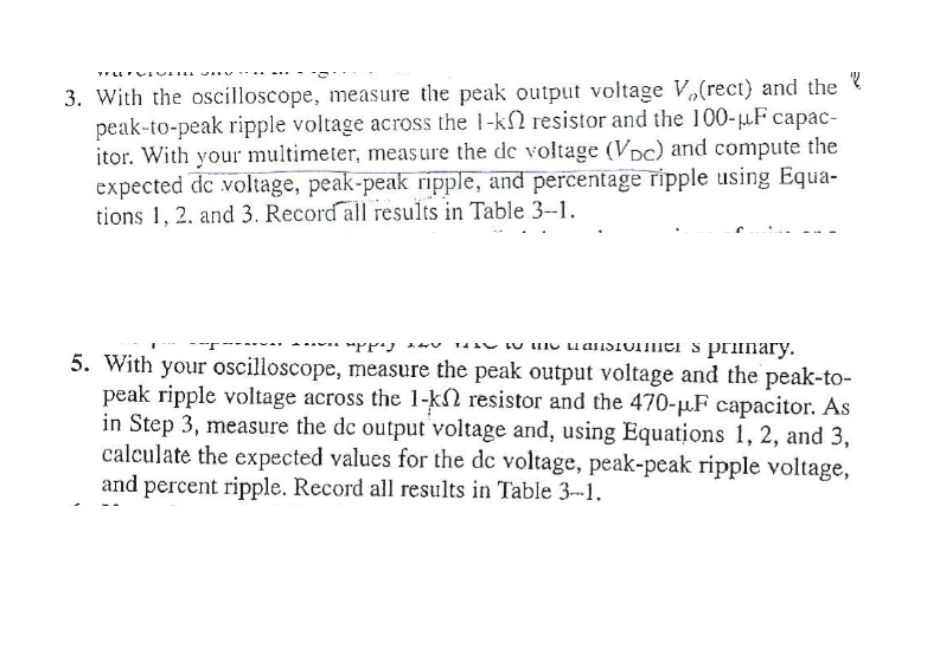 3. With the oscilloscope, measure the peak output voltage V,(rect) and the ?
peak-to-peak ripple voltage across the 1-k resistor and the 100-µF capac-
itor. With your multimeter, measure the de voltage (VDc) and compute the
expected de voltage, peak-peak ripple, and percentage ripple using Equa-
tions 1, 2. and 3. Record all results in Table 3-1.
14aU LU IIU LuansToiei s primary.
5. With your oscilloscope, measure the peak output voltage and the peak-to-
peak ripple voltage across the 1-kN resistor and the 470-µF capacitor. As
in Step 3, measure the de output voltage and, using Equations 1, 2, and 3,
calculate the expected values for the dc voltage, peak-peak ripple voltage,
and percent ripple. Record all results in Table 3--1.
