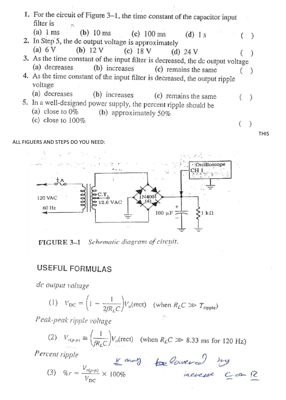 1. For the circuit of Figure 3–1, the time constant of the capacitor input
filter is
(а) 1 ms
(b) 10 ms
2. In Step 5, the de output voltage is approximately
(c) 100 ms
(d) 1s
()
(a) 6 V
(b) 12 V
(c) 18 V
(d) 24 V
3. As the time constant of the input filter is decreased, the de output voltage
(b) increases
4. As the time constant of the input filter is decreased, the output ripple
(a) decreases
(c) remains the same
()
voltage
(a) decreases
5. In a well-designed power supply, the percent ripple should be
(a) close to 0%
(c) close to 100%
(b) increases
(c) remains the same
(b) approximately 50%
THIS
ALL FIGUERS AND STEPS DO YOU NEED:
Oscilloscope
CH 1
C.T.
İN4001
(4)
120 VAC
12.6 VAC
60 Hz
100 μF
1 kn
FIGURE 3-1
Schematic diagram of circuit.
USEFUL FORMULAS
de
output voltage
- (- -
(1) VDc =
Va[rect) (when RµC » Tripple)
2FRC/
Peak-peak ripple voltage
(2) Vrp-p) =
V(rect) (when RLC » 8.33 ms for 120 Hz)
Percent ripple
L may
foe lowered
y
(3) %r =
VDC
X 100%
inevese
Com 12
welll
