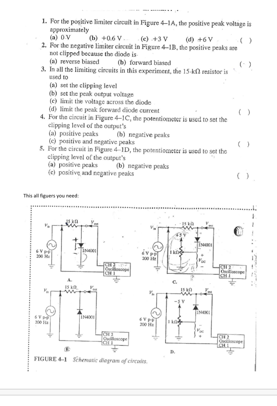 1. For the positive limiter circuit in Figure 4-1A, the positive peak voltage is
approximately
(a) 0 V
2. For the negative limiter circuit in Figure 4-1B, the positive peaks are
not clipped because the diode is.
(a) reverse biased
3. In all the limiting circuits in this experiment, the 15-kN resistor is
used to
(b) +0.6 V..
(c) .+3 V
(d) +6 V
(b) forward biased
(: )
(a) set the clipping level
(b) set the peak output voltage
(c) limit the voltage across the diode
(d) limit the peak forward diode current
4. For the circuit in Figure 4-1C, the potentiometer is used to set the
clipping level of the output's
(a) positive peaks
(c) positive and negative peaks
5. For the circuit in Figure 4-1D, the potentiometer is used to set the
clipping level of the output's
(a) positive peaks
(c) positivę and negative peaks
(b) negative peaks
(b) negative peaks
This all figuers you need:
15 kN
15 k.
IN4001
IN4001
1 kN
6 V PP
200 Hz
6 V p-p
200 Hz
CH 2
Oscilloscope
CH 1
CH 2
Oscilloscope
CH 1
А.
С.
15 kn
15 kN
Vin
-5 V
IN4001
IN4001
6 V p-p
200 Hz
6 V p-p
1 kN&
200 Hz
Vọc
CH 2
Oscillascope
CH 1
CH 2
Oscilloscope
CH 1
+
D.
FIGURE 4-1 Schematic diagram of circuits.
