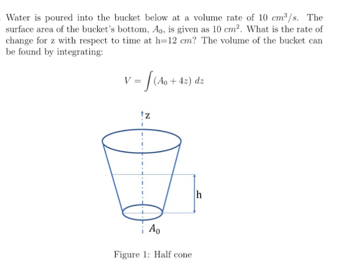 Water is poured into the bucket below at a volume rate of 10 cm³/s. The
surface area of the bucket's bottom, Ao, is given as 10 cm?. What is the rate of
change for z with respect to time at h=12 cm? The volume of the bucket can
be found by integrating:
v = /(Ao + 42) dz
V
tz
h
i Ao
Figure 1: Half cone
