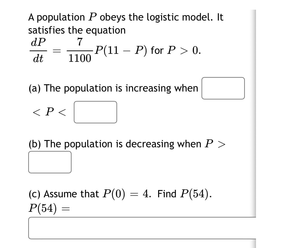 A population P obeys the logistic model. It
satisfies the equation
dP
7
-Р(11 — Р) forP > 0.
1100
dt
(a) The population is increasing when
< P <
(b) The population is decreasing when P >
4. Find P(54).
(c) Assume that P(0)
P(54)
