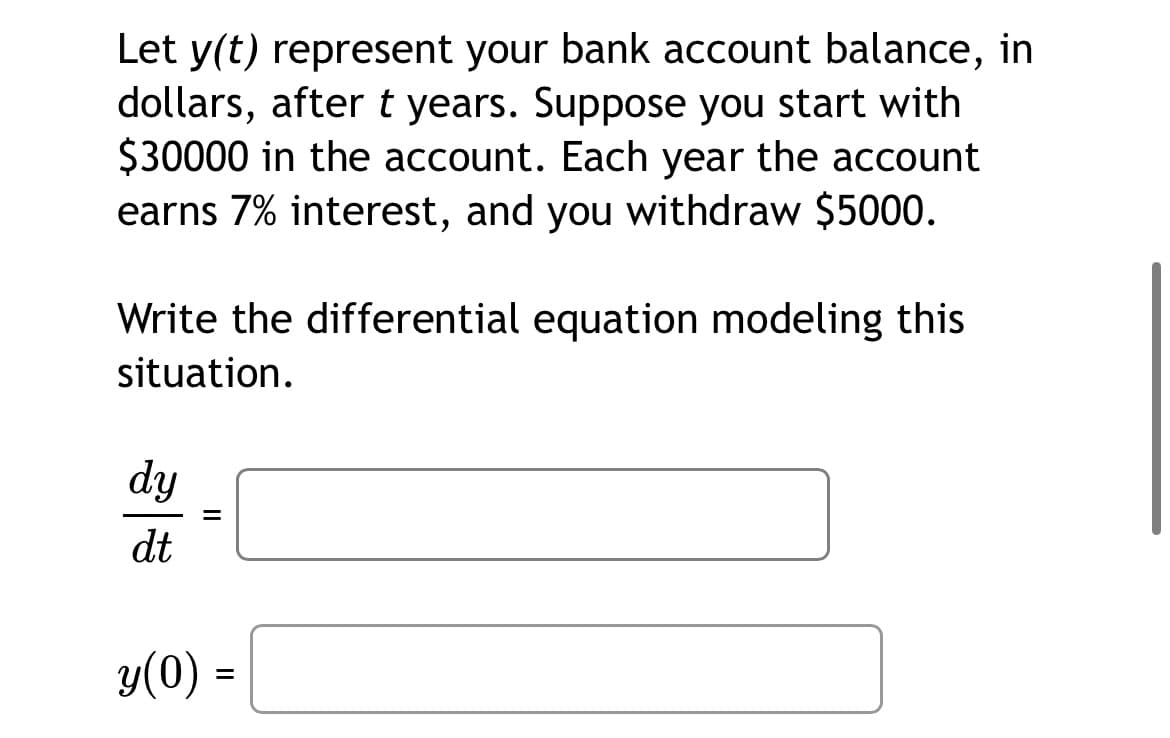 Let y(t) represent your bank account balance, in
dollars, after t years. Suppose you start with
$30000 in the account. Each year the account
earns 7% interest, and you withdraw $5000.
Write the differential equation modeling this
situation.
dy
dt
y(0) =
