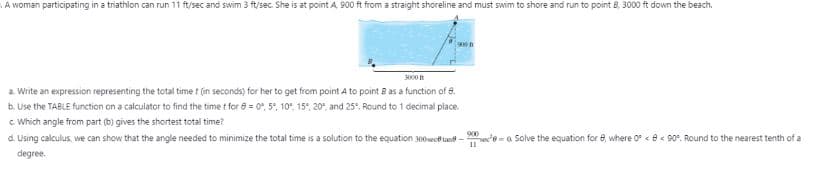 A womn participating in a triathln can run 11 ft/sc and swim 3 ft/sec. She is at point A 900 ft from a sraight shorline and must swim to shore and run to point B, 3000 ft down the beach.
000n
3000
a. Write an expression representing the total time t (in seconds) for her to get from point A to point B as a function of 8.
b. Use the TABLE function on a calculator to find the time t for 8 = 0", 5°, 10, 15°, 20°, and 25°, Round to 1 decimal place.
C Which angle from part (b) gives the shortest total time?
d. Using calculus, we can show that the angle needed to minimize the total time is a solution to the equation 300sect tan -
degree.
900
stea Solve the equation for e, where 0 < e< 90°. Round to the nearest tenth of a
11
