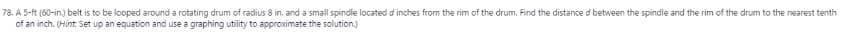 78. A 5-ft (60-in.) belt is to be looped around a rotating drum of radius 8 in. and a small spindle located d inches from the rim of the drum. Find the distance d between the spindle and the rim of the drum to the nearest tenth
of an inch. (Hint Set up an equation and use a graphing utility to approximate the solution.)
