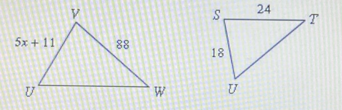 ### Transcription for Educational Website:

---

#### Geometry: Analyzing Triangle Relationships

**Figure Description:**

In the provided figure, there are two triangles labeled \( \triangle UVW \) and \( \triangle SUT \).

1. **Triangle \( \triangle UVW \):**
   - The side \( UV \) is labeled as \( 5x + 11 \).
   - The side \( VW \) is not labeled with a numerical length.
   - The side \( UW \) is labeled as 88.

2. **Triangle \( \triangle SUT \):**
   - The side \( SU \) is labeled as 18.
   - The side \( UT \) is labeled as 24.
   - The side \( TS \) is not labeled with a numerical length.

**Analyzing the Relationships:**

- The sides of \( \triangle UVW \) and \( \triangle SUT \) are not directly comparable without additional context, but it appears that the triangles might have been provided to explore relationships such as similarity or the Pythagorean Theorem.
- The specific sides are labeled with both numerical values and algebraic expressions, which suggests an exercise in solving for unknown variables.

**Learning Objectives:**

- Understand how to label and identify sides in a triangle.
- Develop skills to solve equations involving triangle side lengths.
- Explore relationships between sides in potentially similar triangles.

**Further Exploration:**

- What methods can you use to determine if \( \triangle UVW \) and \( \triangle SUT \) are similar?
- How can you solve for \( x \) in \( 5x + 11 \) when additional triangle properties or side lengths are given?
- Apply the triangle inequality theorem to verify the possibility of \( UVW \) and \( SUT \) being valid triangles.

---