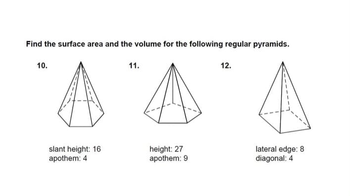 ### Problem: Find the Surface Area and Volume for the Following Regular Pyramids

#### Pyramid 10
- **Slant Height:** 16
- **Apothem:** 4

*Diagram Explanation*: This is a regular pyramid represented with its lateral faces as triangles and a base that appears to be a polygon. The slant height (the height of each triangular face) is noted as 16 units, while the apothem (the perpendicular distance from the center of the base to a side of the base) is 4 units.

#### Pyramid 11
- **Height:** 27
- **Apothem:** 9

*Diagram Explanation*: Another regular pyramid, with a central height (the perpendicular distance from the apex to the base) of 27 units and an apothem of 9 units. The base is indicated as a polygon, and the lateral faces are triangular.

#### Pyramid 12
- **Lateral Edge:** 8
- **Diagonal:** 4

*Diagram Explanation*: The third regular pyramid has a given lateral edge of 8 units, which represents the slant height along the edges of the pyramid, and a diagonal length of 4 units presumably of the base. The lateral faces are triangular, and the base appears to be a polygon.

### Educational Context:

This problem involves calculating the surface area and volume of regular pyramids, using provided dimensions such as slant height, height, apothem, lateral edge, and diagonal. This exercise helps students apply geometric concepts and formulas related to three-dimensional shapes. The diagrams provided give a visual representation to aid in understanding the measurements and the shape of each pyramid.

---

**To Calculate Surface Area:**

\[ \text{Surface Area} = \text{Base Area} + \text{Lateral Surface Area} \]

For a regular pyramid:
\[ \text{Lateral Surface Area} = \frac{1}{2} \times \text{Perimeter of the Base} \times \text{Slant Height} \]

**To Calculate Volume:**

\[ \text{Volume} = \frac{1}{3} \times \text{Base Area} \times \text{Height} \]

Where the base area can be calculated based on the type of polygon forming the base. 

Students can engage with these formulas and solve for the given dimensions in each pyramid to find the required surface area and volume.