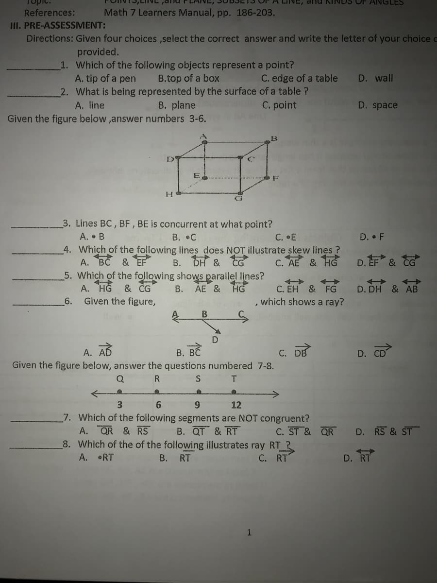 Topic.
A LINE, dnd KINDS OF ANGLES
References:
Math 7 Learners Manual, pp. 186-203.
III. PRE-ASSESSMENT:
Directions: Given four choices ,select the correct answer and write the letter of your choice c
provided.
1. Which of the following objects represent a point?
A. tip of a pen
2. What is being represented by the surface of a table ?
A. line
B.top of a box
C. edge of a table
D. wall
C. point
D. space
B. plane
Given the figure below ,answer numbers 3-6.
B
D
F
3. Lines BC, BF , BE is concurrent at what point?
A. • B
4. Which of the following lines does NOT illustrate skew lines ?
А. ВС
В. .С
С. .Е
D. F
& EF
B. DH & G
C. AE & HG
D. EF & CG
5. Which of the following shows parallel lines?
& ČG
A. HG
Given the figure,
C. ÉH & FG
, which shows a ray?
B. AE & HG
D. DH & AB
6.
A. AD
В. ВС
С. DB
D.
CD
Given the figure below, answer the questions numbered 7-8.
T.
3.
6.
6.
12
7. Which of the following segments are NOT congruent?
A. QR & RS
8. Which of the of the following illustrates ray RT R
A. RT
B. QT & RT
C. ST & QR
D. RS & ST
B. RT
C. RT
D. RT
1
