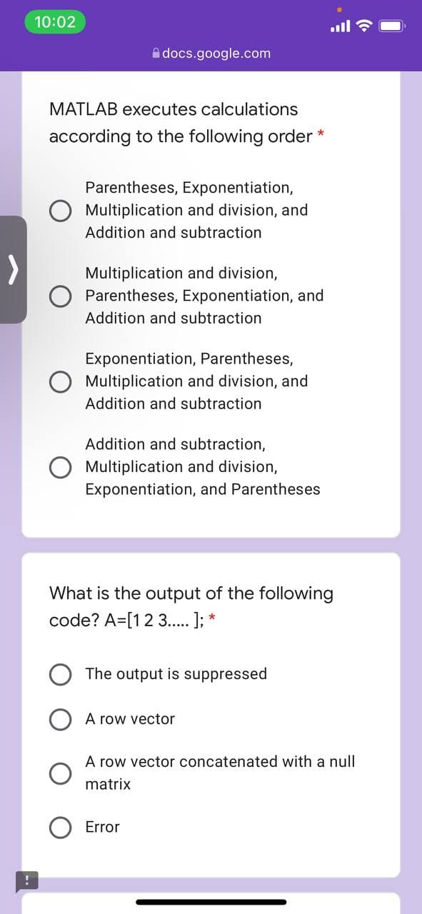 10:02
Adocs.google.com
MATLAB executes calculations
according to the following order *
Parentheses, Exponentiation,
O Multiplication and division, and
Addition and subtraction
Multiplication and division,
Parentheses, Exponentiation, and
Addition and subtraction
Exponentiation, Parentheses,
Multiplication and division, and
Addition and subtraction
Addition and subtraction,
Multiplication and division,
Exponentiation, and Parentheses
What is the output of the following
code? A=[12 3.. ]; *
The output is suppressed
A row vector
A row vector concatenated with a null
matrix
Error
