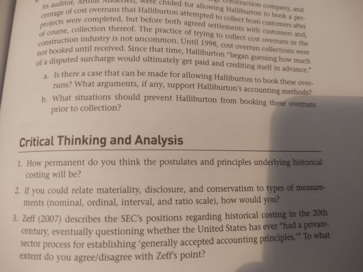 chided for allowing Halliburton to book a per-
struction company, and
its auditor,
projects were completed, but before both agreed settlements with customers and,
centage of cost overruns that Halliburton attempted to collect from customers after
of course, collection thereof. The practice of trying to collect cost overruns in the
construction industry is not uncommon. Until 1998, cost overrun collections were
not booked until received. Since that time, Halliburton "began guessing how much
of a disputed surcharge would ultimately get paid and crediting itself in advance."
a. Is there a case that can be made for allowing Halliburton to book these over-
runs? What arguments, if any, support Halliburton's accounting methods?
b. What situations should prevent Halliburton from booking these overruns
prior to collection?
Critical Thinking and Analysis
1. How permanent do you think the postulates and principles underlying historical
costing will be?
2. If you could relate materiality, disclosure, and conservatism to types of measure-
ments (nominal, ordinal, interval, and ratio scale), how would you?
3. Zeff (2007) describes the SEC's positions regarding historical costing in the 20th
century, eventually questioning whether the United States has ever "had a private-
sector process for establishing 'generally accepted accounting principles."" To what
extent do you agree/disagree with Zeff's point?