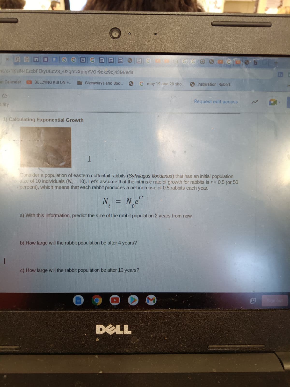 X
A
AG
nt/d/1KsiN4EzcbFEkyUBCVS_-02gmvXplqYVOr9okz9oj43M/edit
ut Calendar
pility
GGAGABA BGOMOGG0Ode
BULLYING KSI ON F.
1) Calculating Exponential Growth
Giveaways and Boo...
I
S
Consider a population of eastern cottontail rabbits (Sylvilagus floridanus) that has an initial population
size of 10 individuals (No = 10). Let's assume that the intrinsic rate of growth for rabbits is r = 0.5 (or 50
percent), which means that each rabbit produces a net increase of 0.5.rabbits each year.
N₁ = 1 N
a) With this information, predict the size of the rabbit population 2 years from now.
Ne
0
b) How large will the rabbit population be after 4 years?
G may 19 and 20 sho...
rt
c) How large will the rabbit population be after 10 years?
DELL
Inspiration: Robert..
Request edit access
STOLA
O
Sign out