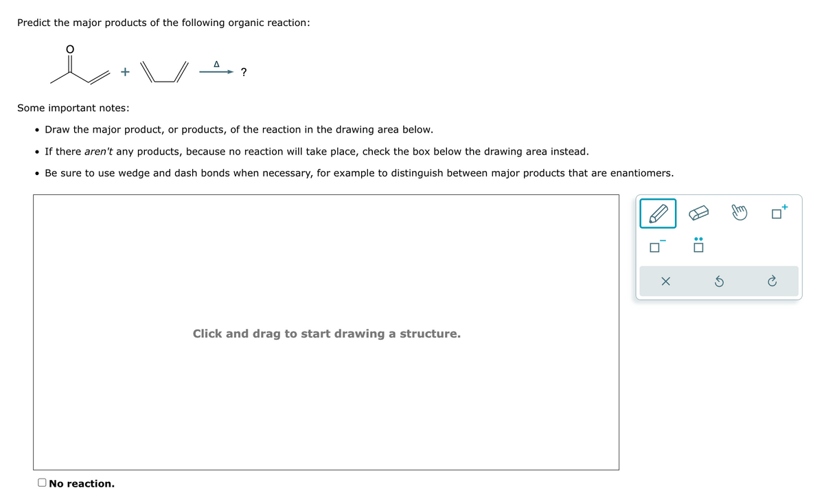 Predict the major products of the following organic reaction:
i.
Δ
?
• Draw the major product, or products, of the reaction in the drawing area below.
• If there aren't any products, because no reaction will take place, check the box below the drawing area instead.
• Be sure to use wedge and dash bonds when necessary, for example to distinguish between major products that are enantiomers.
Some important notes:
☐ No reaction.
Click and drag to start drawing a structure.
: ☐