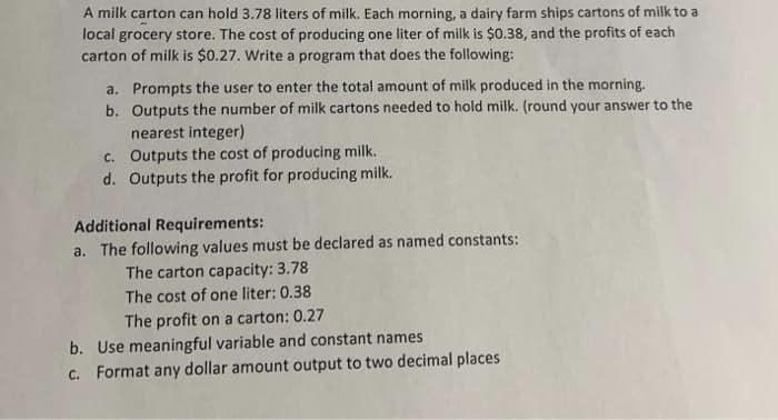 A milk carton can hold 3.78 liters of milk. Each morning, a dairy farm ships cartons of milk to a
local grocery store. The cost of producing one liter of milk is $0.38, and the profits of each
carton of milk is $0.27. Write a program that does the following:
a. Prompts the user to enter the total amount of milk produced in the morning.
b. Outputs the number of milk cartons needed to hold milk. (round your answer to the
nearest integer)
c. Outputs the cost of producing milk.
d. Outputs the profit for producing milk.
Additional Requirements:
a. The following values must be declared as named constants:
The carton capacity: 3.78
The cost of one liter: 0.38
The profit on a carton: 0.27
b. Use meaningful variable and constant names
c. Format any dollar amount output to two decimal places
