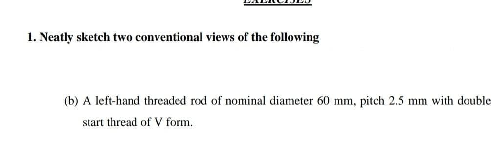 1. Neatly sketch two conventional views of the following
(b) A left-hand threaded rod of nominal diameter 60 mm, pitch 2.5 mm with double
start thread of V form.
