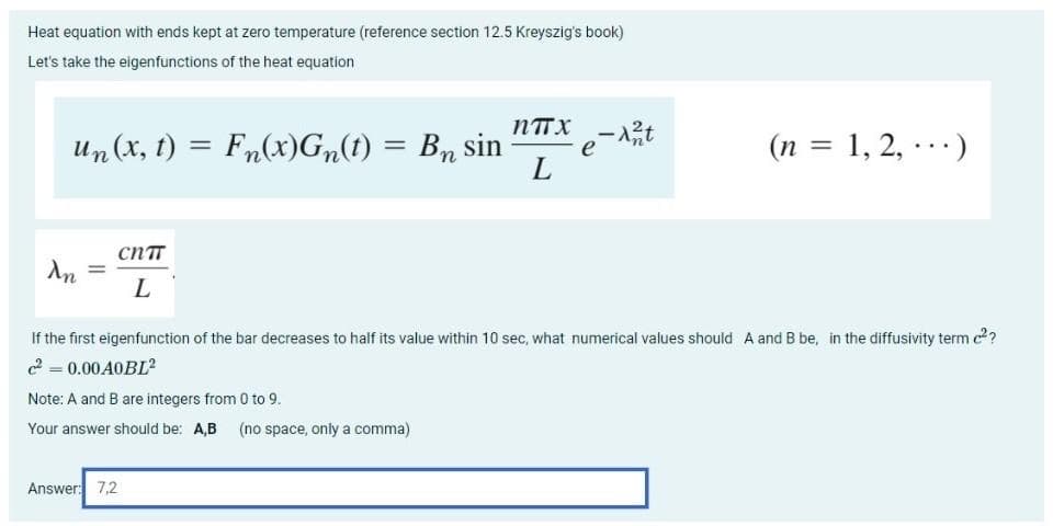 Heat equation with ends kept at zero temperature (reference section 12.5 Kreyszig's book)
Let's take the eigenfunctions of the heat equation
NTTX
eit
L
Un (x, t) = Fn(x)G„(t) = Bn sin
(n = 1, 2, ·..)
%3D
%3D
CNTT
%3D
If the first eigenfunction of the bar decreases to half its value within 10 sec, what numerical values should A and B be, in the diffusivity term c??
2 = 0.00A0BL?
Note: A and B are integers from 0 to 9.
Your answer should be: A,B (no space, only a comma)
Answer: 7,2
