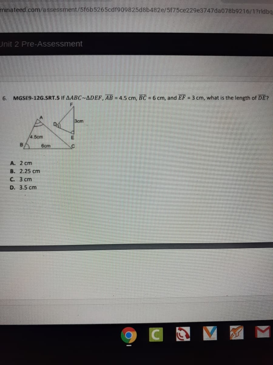 minateed.com/assessment/5f6b5265cdf909825d8b482e/5f75ce229e3747da078b9216/1?rldba
Unit 2 Pre-Assessment
6.
MGSE9-12G.SRT.5 If AABC-ADEF, AB = 4.5 cm, BC = 6 cm, and EF = 3 cm, what is the length of DE?
3cm
DA
/4.5cm
6cm
A. 2 cm
B. 2.25 cm
C. 3 cm
D. 3.5 cm
