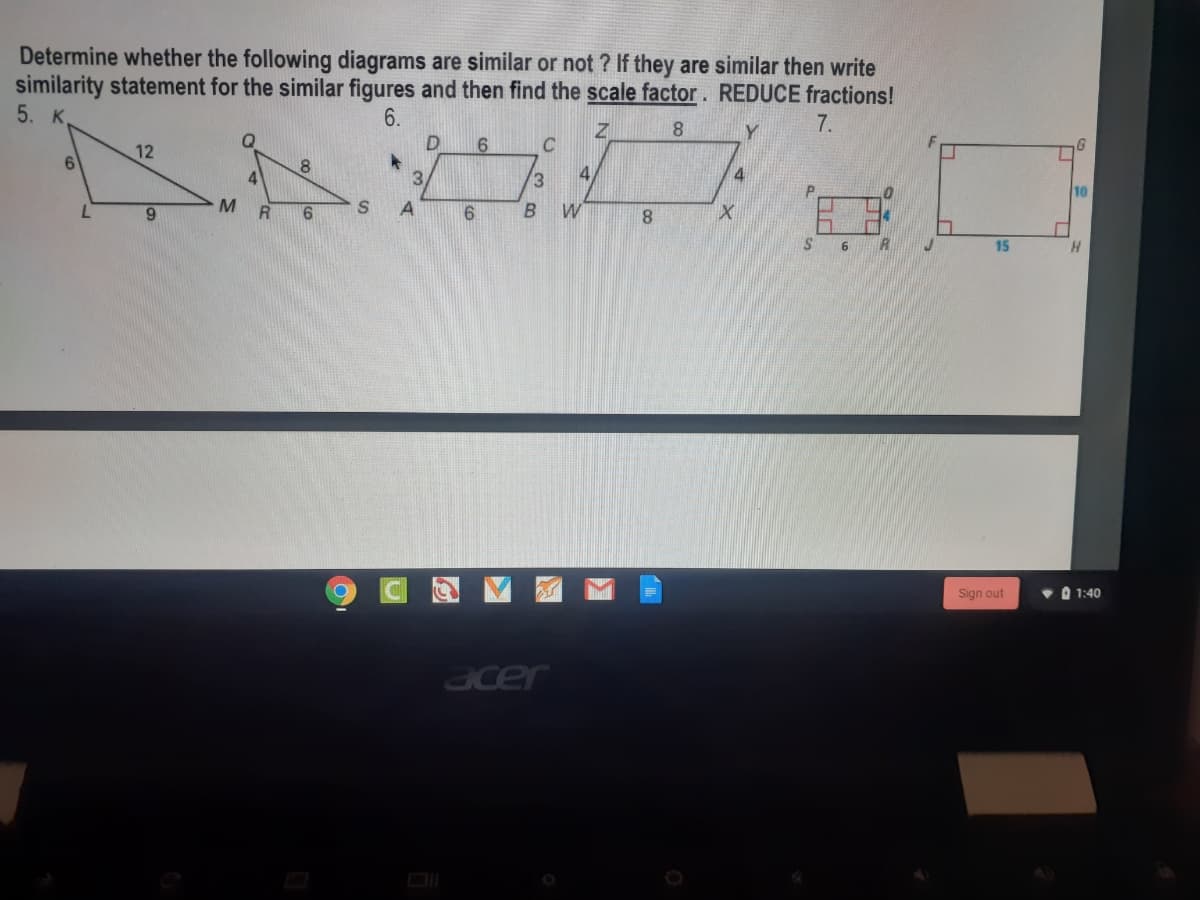 Determine whether the following diagrams are similar or not ? If they are similar then write
similarity statement for the similar figures and then find the scale factor. REDUCE fractions!
5. K.
6.
7.
12
C
6.
8.
4
3.
13
10
6.
8.
15
Sign out
O 1:40
acer
