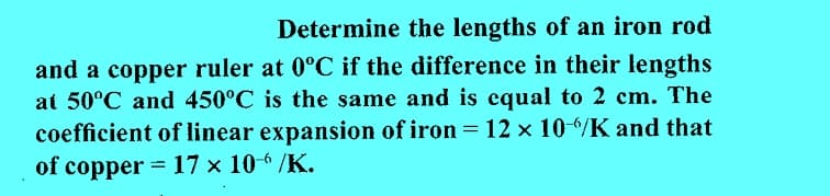 Determine the lengths of an iron rod
and a copper ruler at 0°C if the difference in their lengths
at 50°C and 450°C is the same and is equal to 2 cm. The
coefficient of linear expansion of iron = 12 × 10-6/K and that
of copper = 17 × 106 /K.