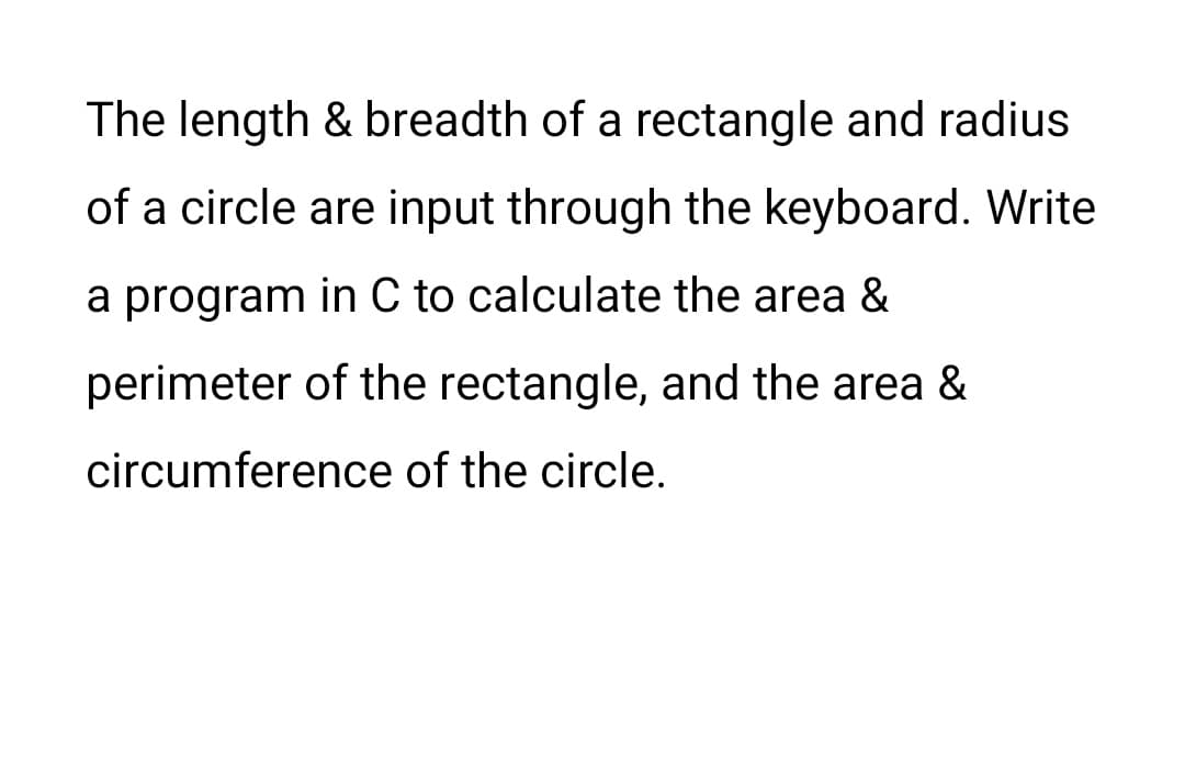 The length & breadth of a rectangle and radius
of a circle are input through the keyboard. Write
a program in C to calculate the area &
perimeter of the rectangle, and the area &
circumference of the circle.