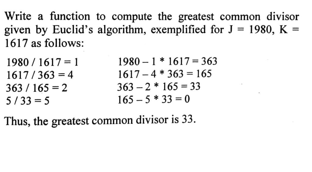 Write a function to compute the greatest common divisor
given by Euclid's algorithm, exemplified for J = 1980, K =
1617 as follows:
1980/1617=1
1980-1* 1617 = 363
1617-4*363 = 165
1617/3634
363 / 165 = 2
3632* 165 = 33
5/33=5
165-5330
Thus, the greatest common divisor is 33.