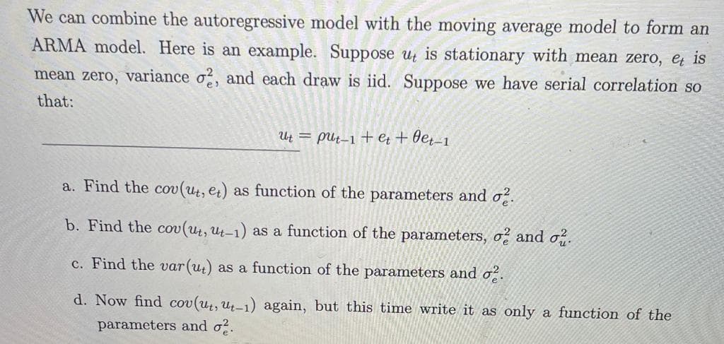 We can combine the autoregressive model with the moving average model to form an
ARMA model. Here is an example. Suppose uz is stationary with mean zero, e is
mean zero, variance o, and each draw is iid. Suppose we have serial correlation so
that:
Ut = pUt_1 + et + Oe,-1
a. Find the cov (ut, et) as function of the parameters and o.
b. Find the cov (ut, ut-1) as a function of the parameters, o and o.
c. Find the var(ut) as a function of the parameters and o̟.
d. Now find cov(ut, ut-1) again, but this time write it as only a function of the
parameters and o?.
