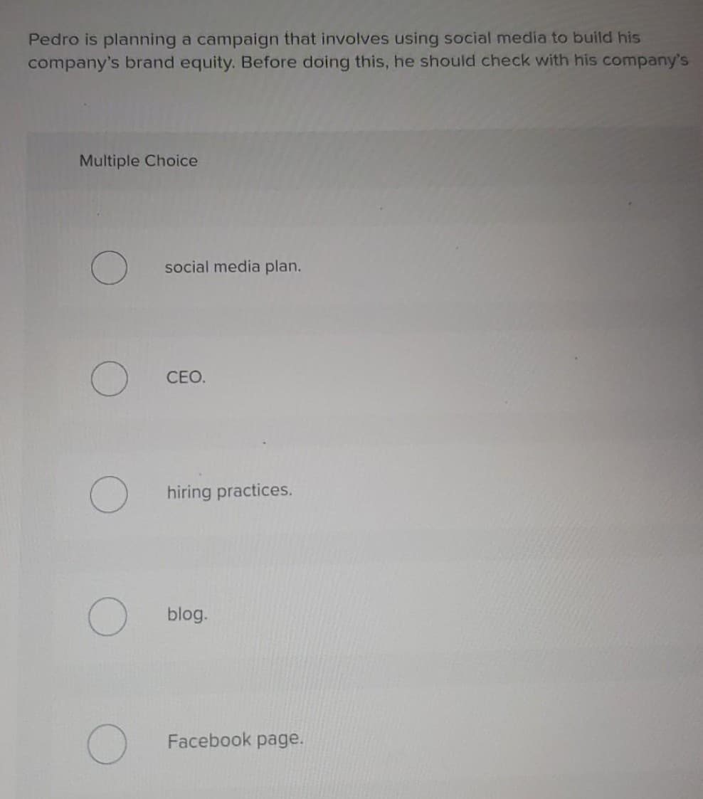 Pedro is planning a campaign that involves using social media to build his
company's brand equity. Before doing this, he should check with his company's
Multiple Choice
social media plan.
CEO.
hiring practices.
blog.
Facebook page.
