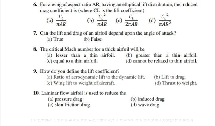 6. For a wing of aspect ratio AR, having an elliptical lift distribution, the induced
drag coefficient is (where CL is the lift coefficient)
CL
(a)
TAR
(b)
TAR
(c)
21AR
(d)
TAR?
7. Can the lift and drag of an airfoil depend upon the angle of attack?
(b) False
(a) True
8. The critical Mach number for a thick airfoil will be
(a) lesser than a thin airfoil.
(c) equal to a thin airfoil.
(b) greater than a thin airfoil.
(d) cannot be related to thin airfoil.
9. How do you define the lift coefficient?
(a) Ratio of aerodynamic lift to the dynamic lift.
(c) Wing lift to weight of aircraft.
(b) Lift to drag.
(d) Thrust to weight.
10. Laminar flow airfoil is used to reduce the
(a) pressure drag
(c) skin friction drag
(b) induced drag
(d) wave drag
