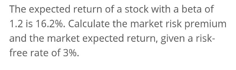 The expected return of a stock with a beta of
1.2 is 16.2%. Calculate the market risk premium
and the market expected return, given a risk-
free rate of 3%.
