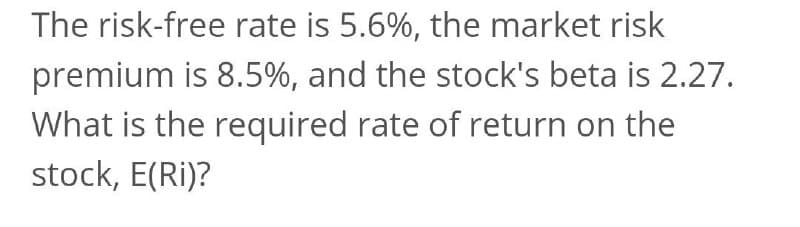 The risk-free rate is 5.6%, the market risk
premium is 8.5%, and the stock's beta is 2.27.
What is the required rate of return on the
stock, E(Ri)?
