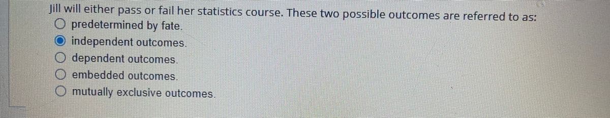 Jill will either pass or fail her statistics cCourse. These two possible outcomes are referred to as:
O predetermined by fate.
O independent outcomes
O dependent outcomes.
O embedded outcomes.
mutually exclusive outcomes.
