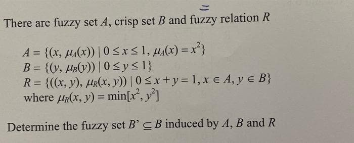 There are fuzzy set A, crisp set B and fuzzy relation R
A = {(x, µ(x)) | 0 <x<1, µ,(x) =x²}
B = {(y, HB(V)) | 0 <y< 1}
R = {((x, y), HR(x, y)) | 0<x+y= 1, xe A, y e B}
where HR(x, y) = min[x, y]
%3D
%3D
Determine the fuzzy set B' C B induced by A, B and R
