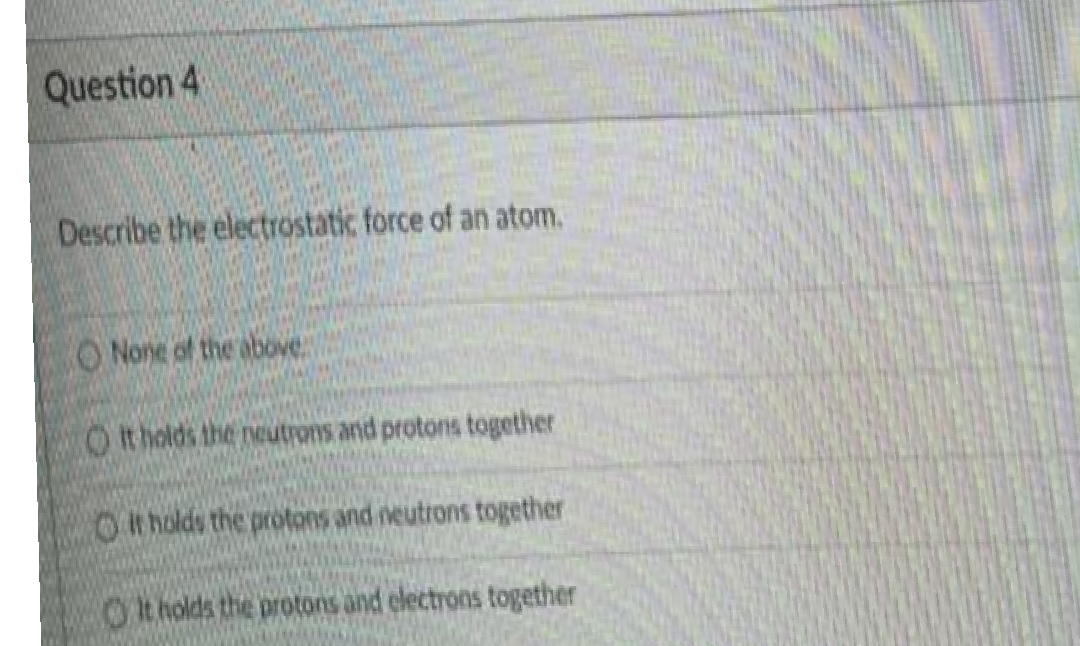 Question 4
Describe the electrostatic force of an atom.
ONone of the above
O t holds the neutrons and protons together
Ot holds the protons and neutrons together
Ot holds the protons and electrons together
