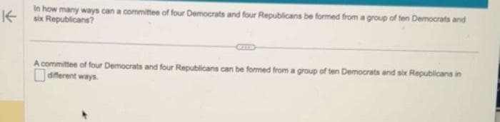 In how many ways can a committee of four Democrats and four Republicans be formed from a group of ten Democrats and
K- six Republicans?
A committee of four Democrats and four Republicans can be formed from a group of ten Democrats and six Republicans in
different ways.