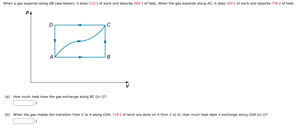 When a gas expands along AB (see below), it does 210 J of work and absorbs 560 J of heat. When the gas expands along AC, it does 264 J of work and absorbs 776 J of heat.
PA
D
A
(a) How much heat does the gas exchange along BC (in J)?
B
(b) When the gas makes the transition from C to A along CDA, 318 J of work are done on it from C to D. How much heat does it exchange along CDA (in J)?